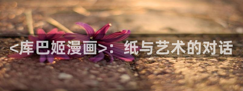 香蕉文化漫画在线：<库巴姬漫画>：纸与艺术的对话